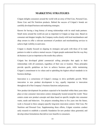 MARKETING STRATEGIES

Colgate delights consumers around the world with an array of Oral Care, Personal Care,
Home Care and Pet Nutrition products. Behind the success of Colgate’s brands are
carefully developed business and marketing strategies.

Known for having a long history of strong relationships with its retail trade partners.
Small stores around the world are just as important to Colgate as large ones. Based on
consumer and shopper insights, the Company works closely with local merchandisers and
shop owners to offer a relevant assortment of products and merchandising services to
achieve high visibility in each store.

Colgate is sharply focused on aligning its strategies and goals with those of its trade
partners in order to achieve mutual success. Colgate people understand that the way they
do business is just as important as the results they achieve.

Colgate has developed global commercial selling principles that apply to their
relationships with all customers, regardless of their size or location. These principles
provide specific guidelines on how to achieve business goals, while maintaining
Colgate’s commitment to its values and to upholding the highest ethical standards in its
business dealings.

Innovation is a cornerstone of Colgate’s strategy to drive profitable growth. While
innovation in new product development is key, equally important is innovation
throughout all of the Company’s business functions and processes.

New product development for products expected to be launched within three years takes
place at nine consumer innovation centers strategically located around the world. These
centers create new product concepts and ideas based on specific insights into consumer
wants, needs and behaviors. For projects extending three to five years into the future,
work is focused in three category-specific long-term innovation centers: Oral Care, Pet
Nutrition and Personal Care. Supplementing these efforts, Colgate scientists conduct
early research to establish a scientific foundation for new product ideas generated, and
develop robust formulations that deliver new benefits to consumers.

                                             15
 