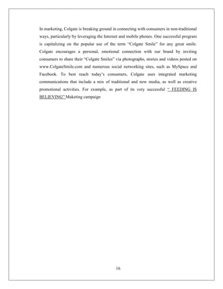 In marketing, Colgate is breaking ground in connecting with consumers in non-traditional
ways, particularly by leveraging the Internet and mobile phones. One successful program
is capitalizing on the popular use of the term “Colgate Smile” for any great smile.
Colgate encourages a personal, emotional connection with our brand by inviting
consumers to share their “Colgate Smiles” via photographs, stories and videos posted on
www.ColgateSmile.com and numerous social networking sites, such as MySpace and
Facebook. To best reach today’s consumers, Colgate uses integrated marketing
communications that include a mix of traditional and new media, as well as creative
promotional activities. For example, as part of its very successful “ FEEDING IS
BELIEVING” Maketing campaign




                                          16
 