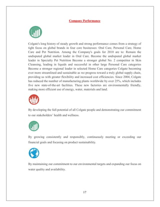 Company Performance




Colgate's long history of steady growth and strong performance comes from a strategy of
tight focus on global brands in four core businesses: Oral Care, Personal Care, Home
Care and Pet Nutrition. Among the Company's goals for 2010 are to: Remain the
undisputed global market leader in Oral Care. Become the undisputed global market
leader in Specialty Pet Nutrition Become a stronger global No. 2 competitor in Skin
Cleansing, leading in liquids and successful in other large Personal Care categories
Become a stronger regional leader in selected Home Care categories Colgate becoming
ever more streamlined and sustainable as we progress toward a truly global supply chain,
providing us with greater flexibility and increased cost efficiencies. Since 2004, Colgate
has reduced the number of manufacturing plants worldwide by over 25%, which includes
five new state-of-the-art facilities. These new factories are environmentally friendly,
making more efficient use of energy, water, materials and land.




By developing the full potential of all Colgate people and demonstrating our commitment
to our stakeholders’ health and wellness.




By growing consistently and responsibly, continuously meeting or exceeding our
financial goals and focusing on product sustainability.




By maintaining our commitment to our environmental targets and expanding our focus on
water quality and availability.




                                            17
 