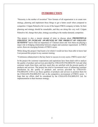 INTRODUCTION

“Necessity is the mother of invention” New formats of all organisation is to create new
strategy, planning and implement those things to get a better result when compared to
competitor. Colgate Palmolive ltd. in one of the largest FMCG company in India. So their
planning and strategy should be remarkable ,and they are doing this very well. Colgate
Palmolive ltd. change their plan, strategy according to the market demand, competitor.

This project is also a sincere attempt of mine to discuss about PROMOTIONAL
STRATEGY TO INCREASE AWARENESS OF THE PRODUCT OF COLGATE-
SENSITIVE” and to find out importance of Chemist stores and how these are playing a
major role in bridging relationship between colgate and customer requirement in FMCG
sector, those are emerging formats of FMCG sector.
While doing this project I had learnt a lot which I would not have been able to know had
I not pursued this project in my summer training.
“Continuous enhancement is the key factor to success in every sector, FMCG sector also”
In the project the customer expectations and aspirations have been dealt with to analyze
the quality of product and services provided by COLGATE-PALMOLIVE Ltd and what
customer wants from them, and how much they are satisfied with the present quality of
products and services. The project has tried to recommend ways of enhancing customer
satisfaction by the quality of products and services provided by COLGATE-
PALMOLIVE LTD to use those qualities of products and services to position them for
the COLGATE-PALMOLIVE Ltd. in the competitive environment of FMCG sector. I
hope that my efforts shall be considered by the COLGATE-PALMOLIVE Ltd. for
implementation in their business strategy.




                                            2
 