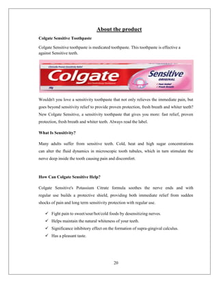 About the product
Colgate Sensitive Toothpaste

Colgate Sensitive toothpaste is medicated toothpaste. This toothpaste is effective a
against Sensitive teeth.




Wouldn't you love a sensitivity toothpaste that not only relieves the immediate pain, but
goes beyond sensitivity relief to provide proven protection, fresh breath and whiter teeth?
New Colgate Sensitive, a sensitivity toothpaste that gives you more: fast relief, proven
protection, fresh breath and whiter teeth. Always read the label.

What Is Sensitivity?

Many adults suffer from sensitive teeth. Cold, heat and high sugar concentrations
can alter the fluid dynamics in microscopic tooth tubules, which in turn stimulate the
nerve deep inside the tooth causing pain and discomfort.



How Can Colgate Sensitive Help?

Colgate Sensitive's Potassium Citrate formula soothes the nerve ends and with
regular use builds a protective shield, providing both immediate relief from sudden
shocks of pain and long term sensitivity protection with regular use.

    Fight pain to sweet/sour/hot/cold foods by desensitizing nerves.
    Helps maintain the natural whiteness of your teeth.
    Significance inhibitory effect on the formation of supra-gingival calculus.
    Has a pleasant taste.




                                            20
 