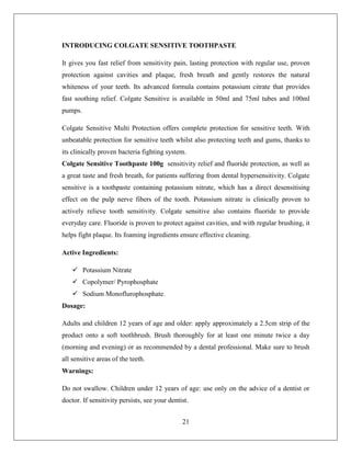 INTRODUCING COLGATE SENSITIVE TOOTHPASTE

It gives you fast relief from sensitivity pain, lasting protection with regular use, proven
protection against cavities and plaque, fresh breath and gently restores the natural
whiteness of your teeth. Its advanced formula contains potassium citrate that provides
fast soothing relief. Colgate Sensitive is available in 50ml and 75ml tubes and 100ml
pumps.

Colgate Sensitive Multi Protection offers complete protection for sensitive teeth. With
unbeatable protection for sensitive teeth whilst also protecting teeth and gums, thanks to
its clinically proven bacteria fighting system.
Colgate Sensitive Toothpaste 100g sensitivity relief and fluoride protection, as well as
a great taste and fresh breath, for patients suffering from dental hypersensitivity. Colgate
sensitive is a toothpaste containing potassium nitrate, which has a direct desensitising
effect on the pulp nerve fibers of the tooth. Potassium nitrate is clinically proven to
actively relieve tooth sensitivity. Colgate sensitive also contains fluoride to provide
everyday care. Fluoride is proven to protect against cavities, and with regular brushing, it
helps fight plaque. Its foaming ingredients ensure effective cleaning.

Active Ingredients:

     Potassium Nitrate
     Copolymer/ Pyrophosphate
     Sodium Monoflurophosphate.
Dosage:

Adults and children 12 years of age and older: apply approximately a 2.5cm strip of the
product onto a soft toothbrush. Brush thoroughly for at least one minute twice a day
(morning and evening) or as recommended by a dental professional. Make sure to brush
all sensitive areas of the teeth.
Warnings:

Do not swallow. Children under 12 years of age: use only on the advice of a dentist or
doctor. If sensitivity persists, see your dentist.


                                               21
 