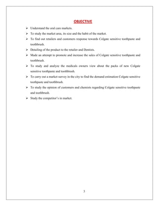 OBJECTIVE
 Understand the oral care markets.
 To study the market area, its size and the habit of the market.
 To find out retailers and customers response towards Colgate sensitive toothpaste and
   toothbrush.
 Detailing of the product to the retailer and Dentists.
 Made an attempt to promote and increase the sales of Colgate sensitive toothpaste and
   toothbrush.
 To study and analyze the medicals owners view about the packs of new Colgate
   sensitive toothpaste and toothbrush.
 To carry out a market survey in the city to find the demand estimation Colgate sensitive
   toothpaste and toothbrush.
 To study the opinion of customers and chemists regarding Colgate sensitive toothpaste
   and toothbrush.
 Study the competitor’s in market.




                                              3
 