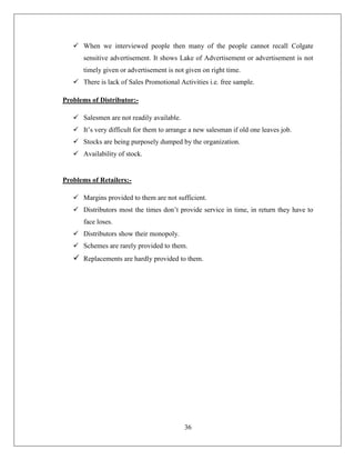 When we interviewed people then many of the people cannot recall Colgate
      sensitive advertisement. It shows Lake of Advertisement or advertisement is not
      timely given or advertisement is not given on right time.
    There is lack of Sales Promotional Activities i.e. free sample.

Problems of Distributor:-

    Salesmen are not readily available.
    It’s very difficult for them to arrange a new salesman if old one leaves job.
    Stocks are being purposely dumped by the organization.
    Availability of stock.


Problems of Retailers:-

    Margins provided to them are not sufficient.
    Distributors most the times don’t provide service in time, in return they have to
      face loses.
    Distributors show their monopoly.
    Schemes are rarely provided to them.
    Replacements are hardly provided to them.




                                           36
 