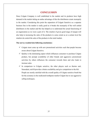 CONCLUSION
Since Colgate Company is well established in the market and its products have high
demand in the market taking an undue advantage of this the distributors create monopoly
in the market. Considering this point the separation of Colgate Sensitive as a separate
business line in the market is really good as it breaks the monopoly of the well settled
distributors in the market and this has helped us to understand the actual functioning of
an organization as we were a part of it. The retailers if given good range of margin will
also help in increasing the sales of the products to some extent as at a certain level the
retailers do control the sales of the products in the retail market.

The survey resulted into following conclusions:

    Colgate must come up with new promotional activities such that people become
       aware about Colgate Sensitive.
    Quality is the dominating aspect which influences consumer to purchase Colgate
       product, but prompt availability of other brands and aggressive promotional
       activities by others influences the consumer towards them and also leads to
       increase sales.
    In comparison to Colgate sensitive, the other players such as thermo seal,
       Sensodent, oral-B provides a better availability and give competition to the hilt.
       People are mostly satisfied with the overall quality of Colgate sensitive brush but
       for the existence in the medicated toothpaste market Colgate has to use aggressive
       selling techniques.




                                              37
 