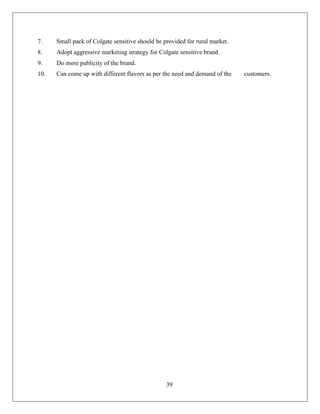 7.    Small pack of Colgate sensitive should be provided for rural market.
8.    Adopt aggressive marketing strategy for Colgate sensitive brand.
9.    Do more publicity of the brand.
10.   Can come up with different flavors as per the need and demand of the   customers.




                                                 39
 