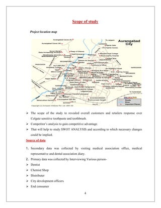 Scope of study

  Project location map




 The scope of the study to revealed overall customers and retailers response over
   Colgate sensitive toothpaste and toothbrush.
 Competitor’s analysis to gain competitive advantage.
 That will help to study SWOT ANALYSIS and according to which necessary changes
   could be implied.
Source of data

1. Secondary data was collected by visiting medical association office, medical
   representative and dental association diary.
2. Primary data was collected by Interviewing Various person-
 Dentist
 Chemist Shop
 Distributer
 City development officers
 End consumer

                                              4
 