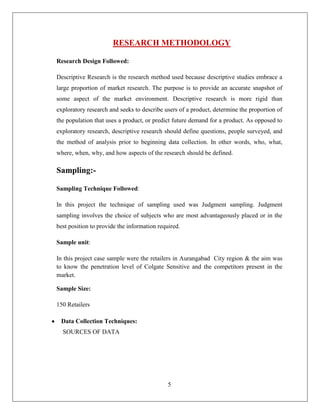 RESEARCH METHODOLOGY

Research Design Followed:

Descriptive Research is the research method used because descriptive studies embrace a
large proportion of market research. The purpose is to provide an accurate snapshot of
some aspect of the market environment. Descriptive research is more rigid than
exploratory research and seeks to describe users of a product, determine the proportion of
the population that uses a product, or predict future demand for a product. As opposed to
exploratory research, descriptive research should define questions, people surveyed, and
the method of analysis prior to beginning data collection. In other words, who, what,
where, when, why, and how aspects of the research should be defined.

Sampling:-

Sampling Technique Followed:

In this project the technique of sampling used was Judgment sampling. Judgment
sampling involves the choice of subjects who are most advantageously placed or in the
best position to provide the information required.

Sample unit:

In this project case sample were the retailers in Aurangabad City region & the aim was
to know the penetration level of Colgate Sensitive and the competitors present in the
market.

Sample Size:

150 Retailers

 Data Collection Techniques:
  SOURCES OF DATA




                                             5
 