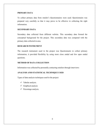 PRIMARY DATA

To collect primary data from retailer’s Questionnaires were used. Questionnaire was
prepared very carefully so that it may prove to be effective in collecting the right
information.

SECONDARY DATA

Secondary data collected from different website. This secondary data formed the
conceptual background for the project. This secondary data was compared with the
primary data collected in area.

RESEARCH INSTRUMENT

The research instrument used in the project was Questionnaire to collect primary
information, it provided flexibility by using more close ended and few open ended
questions.

METHOD OF DATA COLLECTION

Information was collected by personally contacting retailers through interviews

ANALYSIS AND STATISTICAL TECHNIQUE USED

Types of data analysis techniques used in the project:

    Tabular analysis.
    Graphical analysis
    Percentage analysis.




                                            6
 