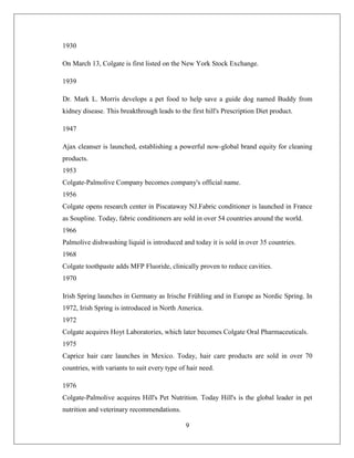 1930

On March 13, Colgate is first listed on the New York Stock Exchange.

1939

Dr. Mark L. Morris develops a pet food to help save a guide dog named Buddy from
kidney disease. This breakthrough leads to the first hill's Prescription Diet product.

1947

Ajax cleanser is launched, establishing a powerful now-global brand equity for cleaning
products.
1953
Colgate-Palmolive Company becomes company's official name.
1956
Colgate opens research center in Piscataway NJ.Fabric conditioner is launched in France
as Soupline. Today, fabric conditioners are sold in over 54 countries around the world.
1966
Palmolive dishwashing liquid is introduced and today it is sold in over 35 countries.
1968
Colgate toothpaste adds MFP Fluoride, clinically proven to reduce cavities.
1970

Irish Spring launches in Germany as Irische Frühling and in Europe as Nordic Spring. In
1972, Irish Spring is introduced in North America.
1972
Colgate acquires Hoyt Laboratories, which later becomes Colgate Oral Pharmaceuticals.
1975
Caprice hair care launches in Mexico. Today, hair care products are sold in over 70
countries, with variants to suit every type of hair need.

1976
Colgate-Palmolive acquires Hill's Pet Nutrition. Today Hill's is the global leader in pet
nutrition and veterinary recommendations.

                                              9
 