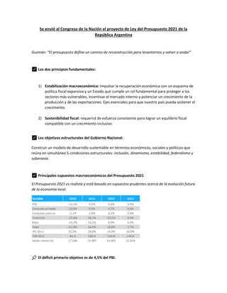 Se envió al Congreso de la Nación el proyecto de Ley del Presupuesto 2021 de la
República Argentina
Guzmán: “El presupuesto define un camino de reconstrucción para levantarnos y volver a andar”
✅ Los dos principios fundamentales:
1) Estabilización macroeconómica: Impulsar la recuperación económica con un esquema de
política fiscal expansiva y un Estado que cumple un rol fundamental para proteger a los
sectores más vulnerables, incentivar el mercado interno y potenciar un crecimiento de la
producción y de las exportaciones. Ejes esenciales para que nuestro país pueda sostener el
crecimiento.
2) Sostenibilidad fiscal: requerirá de esfuerzo consistente para lograr un equilibrio fiscal
compatible con un crecimiento inclusivo.
✅ Los objetivos estructurales del Gobierno Nacional:
Construir un modelo de desarrollo sustentable en términos económicos, sociales y políticos que
reúna en simultáneo 5 condiciones estructurales: inclusión, dinamismo, estabilidad, federalismo y
soberanía.
✅ Principales supuestos macroeconómicos del Presupuesto 2021
El Presupuesto 2021 es realista y está basado en supuestos prudentes acerca de la evolución futura
de la economía local.
📌 El déficit primario objetivo es de 4,5% del PBI.
 