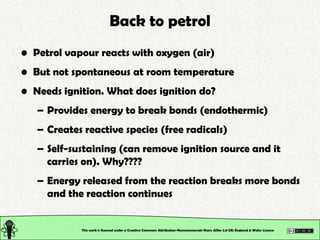 Back to petrol
• Petrol vapour reacts with oxygen (air)
• But not spontaneous at room temperature
• Needs ignition. What d...