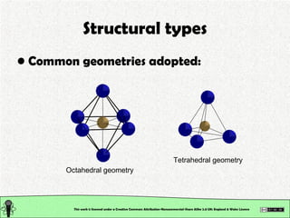 Structural types Common geometries adopted: This work is licensed under a Creative Commons Attribution-Noncommercial-Share Alike 2.0 UK: England & Wales License   Octahedral geometry Tetrahedral geometry 