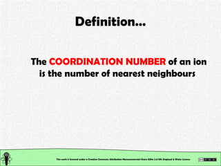 The  COORDINATION NUMBER  of an ion is the number of nearest neighbours Definition… This work is licensed under a Creative Commons Attribution-Noncommercial-Share Alike 2.0 UK: England & Wales License   