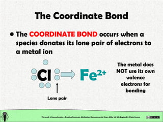 The Coordinate Bond The  COORDINATE BOND  occurs when a species donates its lone pair of electrons to a metal ion This work is licensed under a Creative Commons Attribution-Noncommercial-Share Alike 2.0 UK: England & Wales License   Cl Lone pair The metal does NOT use its own valence electrons for bonding Fe 2+ 