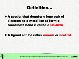 Definition… A species that donates a lone pair of electrons to a metal ion to form a coordinate bond is called a  LIGAND A ligand can be either  anionic  or  neutral This work is licensed under a Creative Commons Attribution-Noncommercial-Share Alike 2.0 UK: England & Wales License   