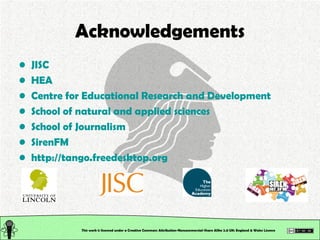 This work is licensed under a Creative Commons Attribution-Noncommercial-Share Alike 2.0 UK: England & Wales License   Acknowledgements JISC HEA Centre for Educational Research and Development School of natural and applied sciences School of Journalism SirenFM http:// tango.freedesktop.org 