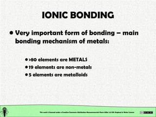 IONIC BONDING Very important form of bonding – main bonding mechanism of metals: >80 elements are METALS 19 elements are non-metals 5 elements are metalloids This work is licensed under a Creative Commons Attribution-Noncommercial-Share Alike 2.0 UK: England & Wales License   