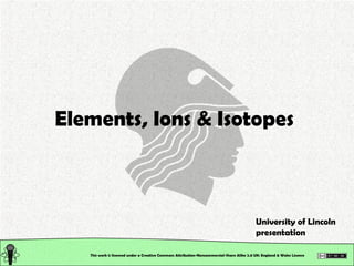 This work is licensed under a Creative Commons Attribution-Noncommercial-Share Alike 2.0 UK: England & Wales License   Elements, Ions & Isotopes University of Lincoln presentation 