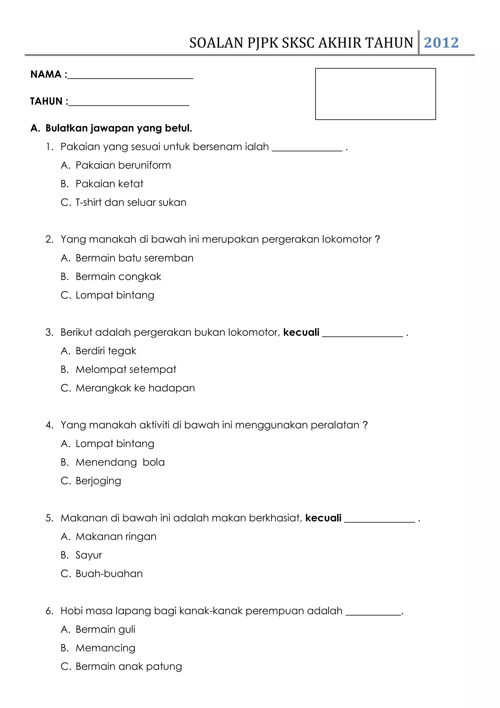 SOALAN PJPK SKSC AKHIR TAHUN 2012
NAMA :_________________________

TAHUN :________________________

A. Bulatkan jawapan yang betul.
  1. Pakaian yang sesuai untuk bersenam ialah ______________ .
     A. Pakaian beruniform
     B. Pakaian ketat
     C. T-shirt dan seluar sukan


  2. Yang manakah di bawah ini merupakan pergerakan lokomotor ?
     A. Bermain batu seremban
     B. Bermain congkak
     C. Lompat bintang


  3. Berikut adalah pergerakan bukan lokomotor, kecuali ________________ .
     A. Berdiri tegak
     B. Melompat setempat
     C. Merangkak ke hadapan


  4. Yang manakah aktiviti di bawah ini menggunakan peralatan ?
     A. Lompat bintang
     B. Menendang bola
     C. Berjoging


  5. Makanan di bawah ini adalah makan berkhasiat, kecuali ______________ .
     A. Makanan ringan
     B. Sayur
     C. Buah-buahan


  6. Hobi masa lapang bagi kanak-kanak perempuan adalah ___________.
     A. Bermain guli
     B. Memancing
     C. Bermain anak patung
 
