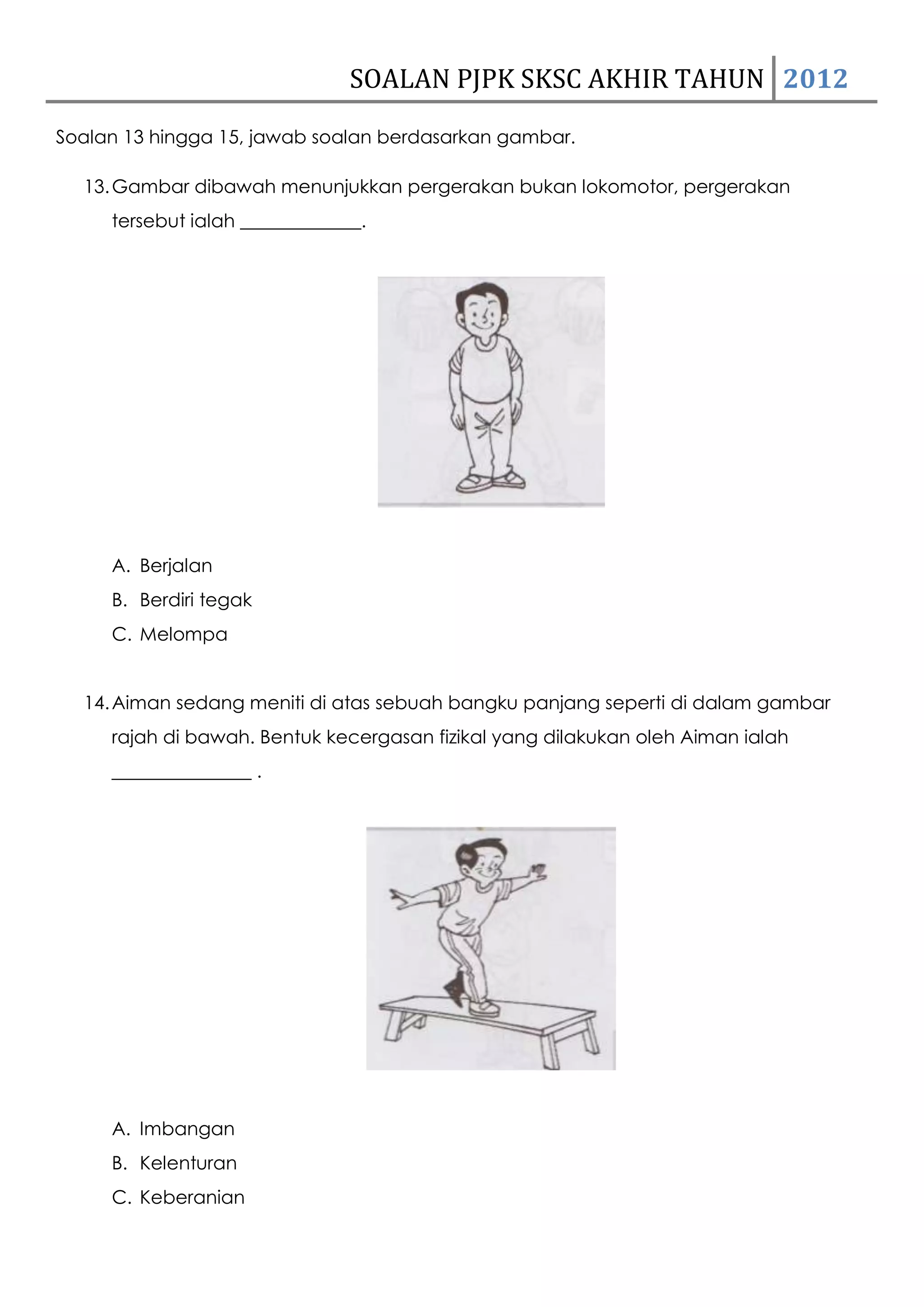 SOALAN PJPK SKSC AKHIR TAHUN 2012
Soalan 13 hingga 15, jawab soalan berdasarkan gambar.

  13. Gambar dibawah menunjukkan pergerakan bukan lokomotor, pergerakan
     tersebut ialah _____________.




     A. Berjalan
     B. Berdiri tegak
     C. Melompa


  14. Aiman sedang meniti di atas sebuah bangku panjang seperti di dalam gambar
     rajah di bawah. Bentuk kecergasan fizikal yang dilakukan oleh Aiman ialah
     _______________ .




     A. Imbangan
     B. Kelenturan
     C. Keberanian
 
