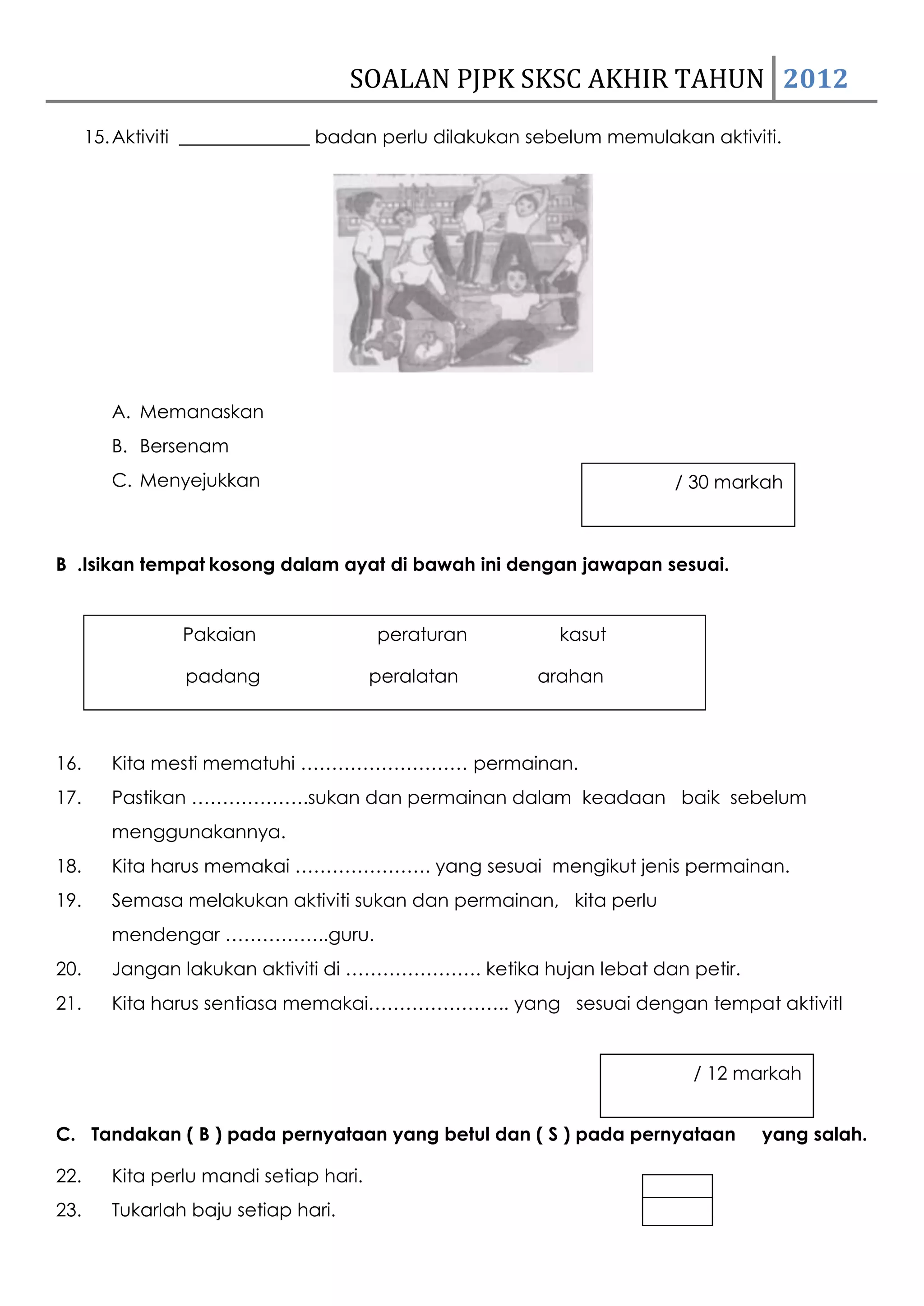 SOALAN PJPK SKSC AKHIR TAHUN 2012
      15. Aktiviti ______________ badan perlu dilakukan sebelum memulakan aktiviti.




         A. Memanaskan
         B. Bersenam
         C. Menyejukkan                                                / 30 markah



B .Isikan tempat kosong dalam ayat di bawah ini dengan jawapan sesuai.


                 Pakaian                 peraturan        kasut

                 padang                  peralatan      arahan



16.      Kita mesti mematuhi ……………………… permainan.
17.      Pastikan ……………….sukan dan permainan dalam keadaan baik sebelum
         menggunakannya.
18.      Kita harus memakai …………………. yang sesuai mengikut jenis permainan.
19.      Semasa melakukan aktiviti sukan dan permainan, kita perlu
         mendengar ……………..guru.
20.      Jangan lakukan aktiviti di …………………. ketika hujan lebat dan petir.
21.      Kita harus sentiasa memakai………………….. yang sesuai dengan tempat aktivitI


                                                                         / 12 markah


C. Tandakan ( B ) pada pernyataan yang betul dan ( S ) pada pernyataan          yang salah.

22.      Kita perlu mandi setiap hari.
23.      Tukarlah baju setiap hari.
 