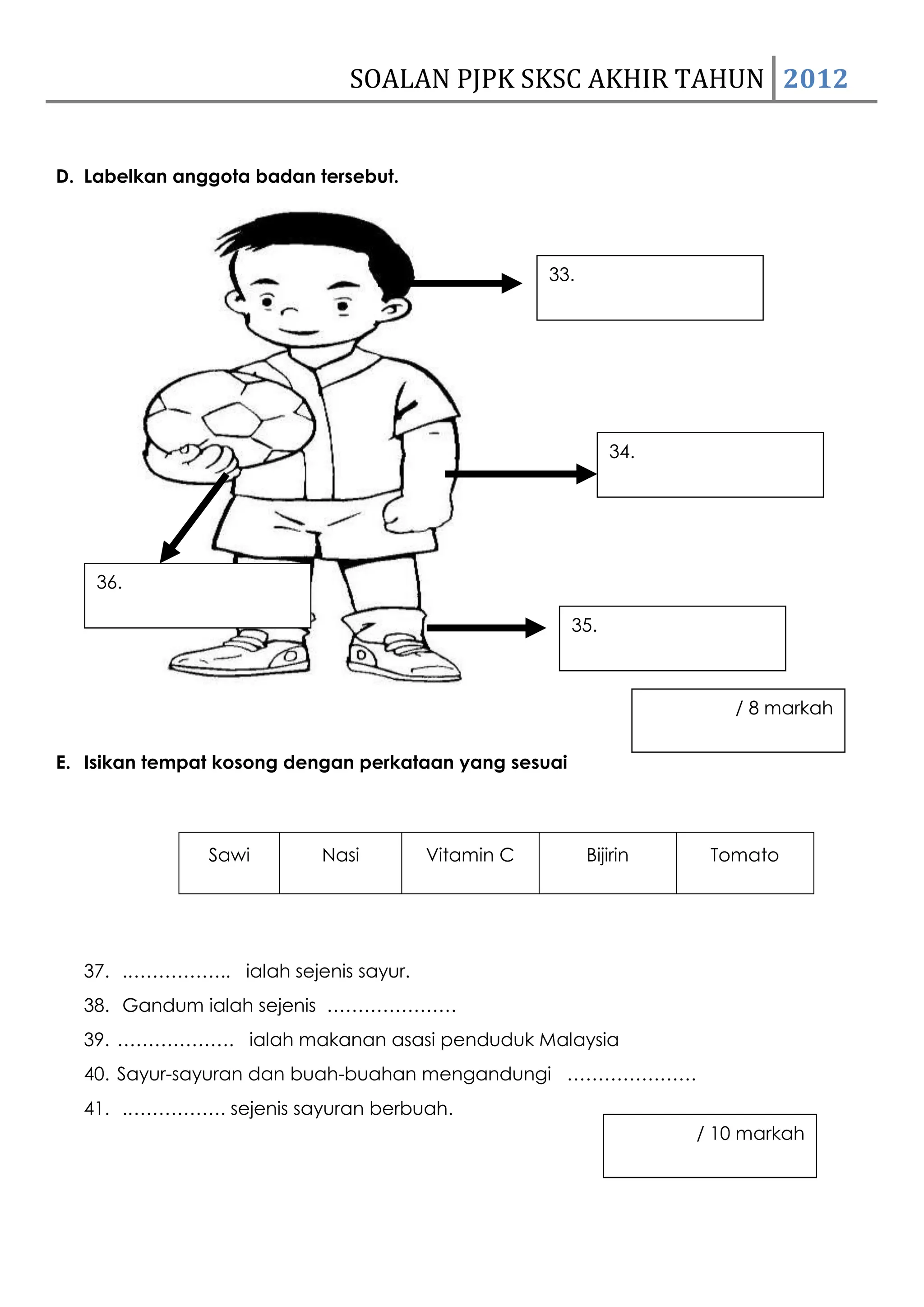 SOALAN PJPK SKSC AKHIR TAHUN 2012


D. Labelkan anggota badan tersebut.




                                                  33.




                                                             34.




    36.

                                                       35.



                                                                      / 8 markah

E. Isikan tempat kosong dengan perkataan yang sesuai



               Sawi        Nasi       Vitamin C         Bijirin     Tomato




  37. .…………….. ialah sejenis sayur.
  38. Gandum ialah sejenis …………………
  39. ………………. ialah makanan asasi penduduk Malaysia
  40. Sayur-sayuran dan buah-buahan mengandungi …………………
  41. .……………. sejenis sayuran berbuah.
                                                                   / 10 markah
 