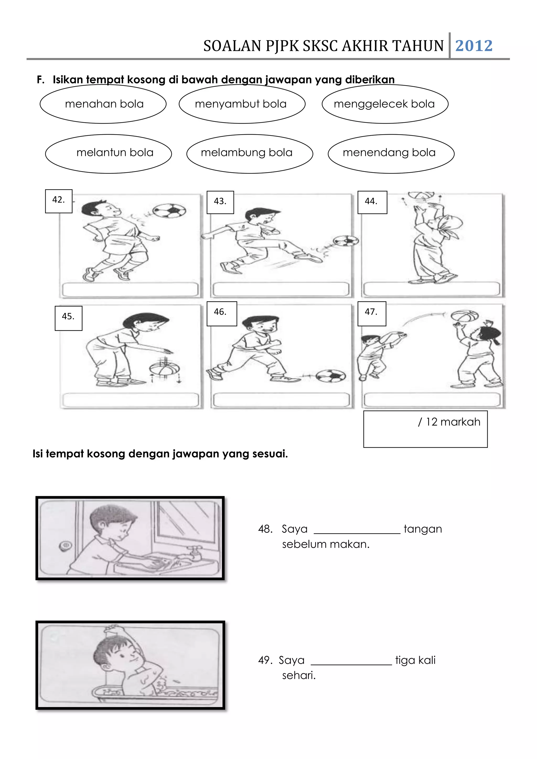 SOALAN PJPK SKSC AKHIR TAHUN 2012
F. Isikan tempat kosong di bawah dengan jawapan yang diberikan

     menahan bola           menyambut bola           menggelecek bola



           melantun bola     melambung bola            menendang bola



   42.                         43.                         44.




     45.                       46.                         47.




                                                                     / 12 markah

Isi tempat kosong dengan jawapan yang sesuai.




                                       48. Saya ________________ tangan
                                           sebelum makan.




                                       49. Saya _______________ tiga kali
                                            sehari.
 