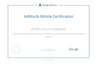 AdWords Mobile Certi푯cation
JEFFREY PHILLIP EDBROOKE
is awarded this certiñcate for passing the AdWords Fundamentals and Mobile Advertising
exams.
GOOGLE.COM/PARTNERS
VALID UNTIL
21 November 2017
 