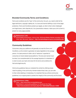 Reference Link:
Social Media Governance. A list of over 138 Social Media Policies including Coca-
Cola, Dell, Microsoft, Walmart - http://socialmediagovernance.com/policies.php
Reference Links:
Flickr - http://www.flickr.com/guidelines.gne
WorldVision’s community guidelines for Facebook Fan Page
- http://www.facebook.com/topic.php?uid=108970206976&topic=10468
11
Branded Community Terms and Conditions
Terms and conditions are the “laws” of the community. As such, you need to draft all the
legal restrictions, copyright, liability etc. in a tone and manner befitting a court of law (legal
protection). Terms and Conditions protect you legally, so refer to them when challenged
over legal issues, claim disputes etc. As a preventative measure, make sure a link to them is
present on every page possible.
Community Guidelines
Consumers using your platforms will generally not read the Terms and
Conditions, as the content is generally not easily digestible to the average
person. It is best practice to draft a set of “behaviors” expected of
consumers on brand related social platforms. The tone and manner must
be direct, but comprehensible for the average layperson to understand. It
is wise to cover your back and cross link the terms and conditions for
that extra legal security.
Community guidelines help you moderate the content by offering simple
rules for posting. If the community member breaks those rules, you can refer
to them when deleting or moderating. It is important that you enforce community
guidelines on an ongoing basis to protect the integrity of the community and the brand.
 