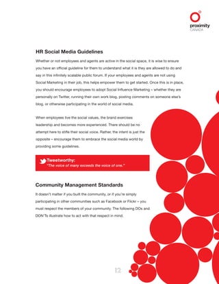 12
HR Social Media Guidelines
Whether or not employees and agents are active in the social space, it is wise to ensure
you have an official guideline for them to understand what it is they are allowed to do and
say in this infinitely scalable public forum. If your employees and agents are not using
Social Marketing in their job, this helps empower them to get started. Once this is in place,
you should encourage employees to adopt Social Influence Marketing – whether they are
personally on Twitter, running their own work blog, posting comments on someone else’s
blog, or otherwise participating in the world of social media.
When employees live the social values, the brand exercises
leadership and becomes more experienced. There should be no
attempt here to stifle their social voice. Rather, the intent is just the
opposite – encourage them to embrace the social media world by
providing some guidelines.
Tweetworthy:
“The voice of many exceeds the voice of one.”
Community Management Standards
It doesn’t matter if you built the community, or if you’re simply
participating in other communities such as Facebook or Flickr – you
must respect the members of your community. The following DOs and
DON’Ts illustrate how to act with that respect in mind.
 