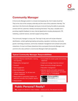 14
Community Manager
A Community Manager position is a broad encompassing role. And it really should be!
They’re the voice of the company externally and the voice of the customers internally. The
value lies in the Community Manager serving as a hub and having the ability to personally
connect with the customers, thereby humanizing the brand. They play a valuable role in
providing insightful feedback to many internal departments including development, PR,
marketing, customer service, and tech support among others.
The community manager is a busy role. Their day-to-day work will include influencer
identification, content gathering/creating and posting, reputation monitoring, community
growth, technology evolutions, community moderator management and outreach and public
interactions. It’s due to all these interactions that a successful Community Manager must
commit to the rules outlined in a Community Manager’s Oath (see appendix).
Typical Community Manager Responsibilities
• Conduct influencer identification, tracking
and reporting
• Relationship management
• Outreach
• Total Engagement
• Issue Identification
• “Official Responder” for all issue and
category questions
• Responsible for generating insights and
executive summary from program reports
• Measurement
• Accountable for project goals and business
objectives
• Create and manage response protocol
• Build community through relevance
• Reputation management
• Maintain identity and public persona by
being an official representative, not hidden
behind a logo, i.e. richard@dell
Public Persona? Really?
Yes, people are allowed to make mistakes - brands are not. (The lawyers love this.)
 