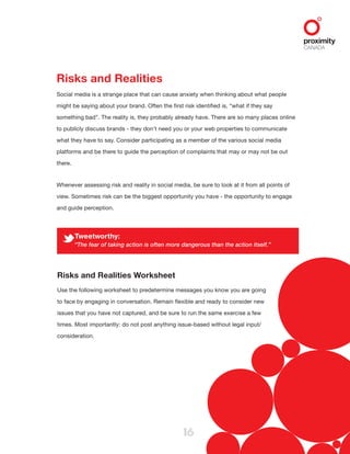 16
Risks and Realities
Social media is a strange place that can cause anxiety when thinking about what people
might be saying about your brand. Often the first risk identified is, “what if they say
something bad”. The reality is, they probably already have. There are so many places online
to publicly discuss brands - they don’t need you or your web properties to communicate
what they have to say. Consider participating as a member of the various social media
platforms and be there to guide the perception of complaints that may or may not be out
there.
Whenever assessing risk and reality in social media, be sure to look at it from all points of
view. Sometimes risk can be the biggest opportunity you have - the opportunity to engage
and guide perception.
Risks and Realities Worksheet
Use the following worksheet to predetermine messages you know you are going
to face by engaging in conversation. Remain flexible and ready to consider new
issues that you have not captured, and be sure to run the same exercise a few
times. Most importantly: do not post anything issue-based without legal input/
consideration.
Tweetworthy:
“The fear of taking action is often more dangerous than the action itself.”
 