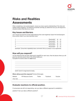 Risks and Realities
Assessments
When considering a new social program, ensure you have a good understanding of the risks and
realities before engaging. The following worksheet will help you determine how you will respond to
situations before they become an issue.
Key Issues and Barriers
List 5 issues sourced from social media listening that could negatively impact the brand/program.
(Use another sheet if you have identified more)
1. Resolvable? (y) (n)
2. Resolvable? (y) (n)
3. Resolvable? (y) (n)
4. Resolvable? (y) (n)
5. Resolvable? (y) (n)
(example: Consumers repeatedly leave comments that our product is too expensive)
How will you respond?
List the response that has been approved by legal/PR for each issue. Also list places where you will
post the comment and/or links to the official statement.
Complete the section below for each issue.
(draft: Submit to legal electronically.)
Where will you post this response? Circle all that apply.
Website PR Resource Centre Twitter Facebook Youtube
other (list)
17 download @ http://bit.ly/hLNhml
Evaluate reactions to official position.
If consumers are still not responding, can you take a different approach to establish a
position? Can you take a different position?
 