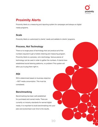 20
Proximity Alerts
Proximity Alerts is a measuring and reporting system for campaigns and always-on digital
media programs.
Scale
Proximity Alerts is customized to clients’ needs and sellable to clients’ programs.
Process, Not Technology
There is no single piece of technology that can produce all of the
numbers required to get a holistic listening and measuring program.
Proximity Alerts is a process, not a technology. Various pieces of
technology can be used in order to gather the numbers. If clients have
established social listening platforms, no problem! This system will
allow you to plug them right in.
ROI
ROI is determined based on business objective
– NOT media consumption. This must be
considered.
Benchmarking
Benchmarking has been well established
for purchased and owned media. There are
currently no industry standards for earned digital
media. It is important to build benchmarking into your
plan and evolve/react over time to the results.
 