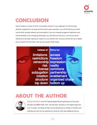  
22
About the Author
Collin Douma is the VP Global Digital Planning Director at Proximity
Canada and BBDO New York. He has been working in the digital space for
over 16 years. He blogs at http://www.radicaltrust.ca Tweets at Twitter.com/
collindouma and can be reached by email at collin.douma@proximity.ca
Conclusion
Social media is a state of mind, not another channel. If you approach it with the right
attitude, prepared for the best and the worst case scenarios, you will find that your brand
can be both socially relevant and successful. If you are measuring against objectives and
remain flexible to the changing landscape, you will discover that your new-found social
relevance is actually making an impact on your bottom line. And you will be set up to repeat
your success into the future. Set up your social media today.
 