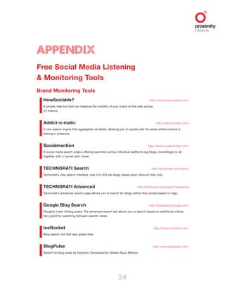 24
Appendix
Free Social Media Listening
& Monitoring Tools
Brand Monitoring Tools
HowSociable?  http://www.howsociable.com/
A simple, free tool that can measure the visibility of your brand on the web across
22 metrics.
Addict-o-matic  http://addictomatic.com/
A nice search engine that aggregates rss feeds, allowing you to quickly see the areas where a brand is
lacking in presence.
Socialmention  http://www.socialmention.com/
A social media search engine offering searches across individual platforms (eg blogs, microblogs) or all,
together with a ‘social rank’ score.
TECHNORATI Search  http://technorati.com/search
Technorati’s new search interface. Use it to find top blogs based upon inbound links only.
TECHNORATI Advanced  http://technorati.com/search?advanced
Technorati’s advanced search page allows you to search for blogs (rather than posts) based on tags.
Google Blog Search  http://blogsearch.google.com/
Google’s index of blog posts. The advanced search tab allows you to search based on additional criteria.
Very good for searching between specific dates.
IceRocket  http://www.icerocket.com/
Blog search tool that also graph-ifies!
BlogPulse  http://www.blogpulse.com/
Search for blog posts by keyword. Developed by Nielsen Buzz Metrics.
 
