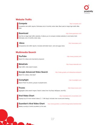 27
Website Traffic
Compete  http://compete.com/
Competitor site traffic reports. Estimates only of monthly visitor data. Best used on large high-traffic Web
sites.
Quantcast  http://www.quantcast.com/
Use this on large high-traffic websites. It allows you to compare multiple websites in one handy chart.
Estimates only of monthly visitor data.
Alexa  http://www.alexa.com/
Comparative site traffic reports. Includes estimated reach, rank and page views.
Multimedia Search
YouTube  http://www.youtube.com/
Search for videos and channels by keyword.
MetaCafe  http://www.metacafe.com/
High-traffic video search engine.
Google Advanced Video Search  http://video.google.com/videoadvancedsearch
Search for videos, what else?
Compfight  http://compfight.com/
Search Flickr for photos, groups or people/users.
Truveo  http://www.truveo.com/
Aggregate video search engine. Search videos from YouTube, MySpace, and AOL.
Viral Video Chart  http://viralvideochart.unrulymedia.com/
Displays top 20 most-viewed videos (1, 7, 365 days). Includes view counts and charting.
Guardian’s Viral Video Chart  http://www.guardian.co.uk/technology/series/viralvideochart
Weekly roundup of what’s excellent on the web.
 
