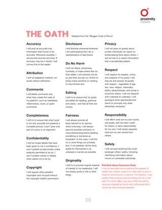 28
Accuracy 
I will post as accurate only
information that I know to be
accurate. Whenever possible, I
will provide sources and links. If
accuracy may be in doubt, I will
convey this to the reader.
Attribution 
I will not plagiarize material, nor
quote without attribution.
Comments 
I will delete comments only
when they violate the rules of
my platform, such as needlessly
inflammatory, racist, or spam
comments.
Completeness 
I will try to ensure that what I post
is not only accurate but presents a
complete picture, I won’t post only
part of a story or an argument.
Confidentiality 
I will not reveal details that have
been given to me in confidence. I
won’t publish private emails unless
explicitly permitted to do so. I
won’t publish names or details
when asked not to do so.
Copyright 
I will respect other people’s
copyrights and not post without
the copyright holder’s permission.
The Oath Adapted from the “Blogger Code of Ethics”
Disclosure 
I will disclose whenever/wherever
I am participating that I am a
representative of said brand.
Do No Harm 
I will not attack, embarrass,
humiliate, or make others fear for
their safety. I will certainly not do
so and then accuse my victims of
being overly sensitive or needing
to have thicker skin.
Editing 
I will try to ensure that my posts
are edited for spelling, grammar
and clarity - and that all links are
correct.
Fairness 
I will always provide all
facts relevant to an opinion
when criticizing. I will always
assume possible confusion or
misunderstanding before labeling
something or someone as
fraudulent. In this case, I will first
try to work things out privately,
and, if not satisfied, let the facts
speak for themselves in as
unbiased a manner as possible.
Originality 
I will try to provide original material
of interest to my readership. I will
not simply quote or link to other
blogs.
Privacy 
I will not pass on gossip about
private individuals nor report on
embarrassing facts about others. I
will not link to or report information
that is accidentally leaked.
Respect 
I will respect my readers, critics,
and subjects of my posts. I will
discuss and answer all people
with respect - regardless of age,
sex, race, religion, nationality,
ability, attractiveness, and social or
economic status. I will not respond
with rudeness to rudeness. I will
apologize when appropriate and
stand on principle only when
absolutely necessary.
Responsibility 
I will affirm what are my own words
and posts, and not claim credit
for others, or deny responsibility
for my own. I will clearly separate
what are my own words from
others.
Safety 
I will not post anything that could
endanger others’ safety, including
identifying information about
minors or vulnerable individuals.
End Note About Humorous Posts
I may occasionally post something that appears to
violate one of these codes if it is clear that my post is
meant to be humorous or satirical. For instance, I may
pretend that someone said something that he or she
didn’t for comic effect. Any post of this sort will be
obviously intended as humor and I will ensure that it
cannot be misconstrued otherwise.
 