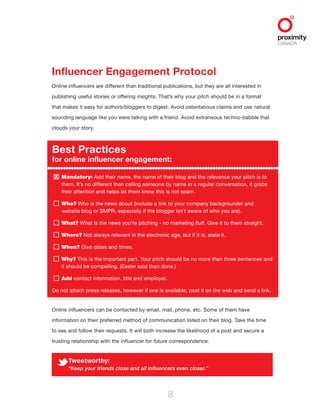 X
8
Influencer Engagement Protocol
Online influencers are different than traditional publications, but they are all interested in
publishing useful stories or offering insights. That’s why your pitch should be in a format
that makes it easy for authors/bloggers to digest. Avoid ostentatious claims and use natural
sounding language like you were talking with a friend. Avoid extraneous techno-babble that
clouds your story.
Best Practices
for online influencer engagement:
Mandatory: Add their name, the name of their blog and the relevance your pitch is to
them. It’s no different than calling someone by name in a regular conversation, it grabs
their attention and helps let them know this is not spam.
Who? Who is the news about (include a link to your company backgrounder and
website blog or SMPR, especially if the blogger isn’t aware of who you are).
What? What is the news you’re pitching - no marketing fluff. Give it to them straight.
Where? Not always relevant in the electronic age, but if it is, state it.
When? Give dates and times.
Why? This is the important part. Your pitch should be no more than three sentences and
it should be compelling. (Easier said than done.)
Add contact information, title and employer.
Do not attach press releases, however if one is available, post it on the web and send a link.
Online influencers can be contacted by email, mail, phone, etc. Some of them have
information on their preferred method of communication listed on their blog. Take the time
to see and follow their requests. It will both increase the likelihood of a post and secure a
trusting relationship with the influencer for future correspondence.
Tweetworthy:
“Keep your friends close and all influencers even closer.”
 