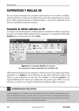 8. MODELADO 3D 
SUPERFICIES Y MALLAS 3D 
En esta sección revisaremos los conceptos relacionados con la creación y modifica-ción 
de superficies y mallas en tres dimensiones, para ello comenzaremos con el uso 
de los objetos predeterminados o bidimensionales, a través de la aplicación de los 
diversos comandos de edición existentes. 
Comandos de edición aplicados en 3D 
Los objetos en tres dimensiones también admiten comandos de edición al igual que 
los vistos en el ámbito bidimensional. Éstos se agrupan en el apartado denominado 
Modificar que se encuentra en la ficha Inicio. 
Figura 12. En el apartado Modificar se muestran 
los comandos de edición disponibles para los objetos 3D. 
Observemos los botones de este apartado y notemos que son los mismos que hemos 
aprendido en el Capítulo 4, con la diferencia de que ahora deberemos indicar tres 
valores, ya que trabajamos con tres ejes. Por ejemplo, el comando simetria en el 
espacio bidimensional solicita que indiquemos dos puntos para definir el eje de 
simetría, en cambio, en el espacio tridimensional debemos elegir tres puntos. 
COORDENADAS RELATIVAS 
Cuando trabajamos con objetos en tres dimensiones, dentro de AutoCAD, también podemos uti-lizar 
coordenadas absolutas o relativas para la inserción de éstos. Sin embargo puede surgir la 
duda en cuanto a la indicación de las coordenadas relativas, por ello le aclaramos que también 
se utiliza el signo @, al igual que en el dibujo bidimensional. 
244 www.redusers.com 
 