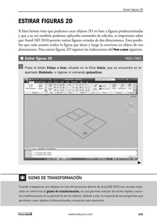 Estirar figuras 2D 
ESTIRAR FIGURAS 2D 
Si bien hemos visto que podemos crear objetos 3D en base a figuras predeterminadas 
y que a su vez también podemos aplicarles comandos de edición, es importante saber 
que AutoCAD 2010 permite estirar figuras cerradas de dos dimensiones. Esto posibi-lita 
que cada usuario realice la figura que desee y luego la convierta en objeto de tres 
dimensiones. Para estirar figuras 2D sigamos las indicaciones del Paso a paso siguiente. 
Estirar figuras 2D PASO A PASO 
Pulse el botón Pulsar o tirar, situado en la ficha Inicio, que se encuentra en el 
apartado Modelado, o ingrese el comando pulsartirar. 
 
GIZMO DE TRANSFORMACIÓN 
Cuando trabajamos con objetos en tres dimensiones dentro de AutoCAD 2010 nos resulta impo-sible 
no referirnos al gizmo de transformación, el cual permite realizar de forma rápida y senci-lla 
modificaciones en la geometría de los objetos. Debido a ello, la mayoría de los programas que 
permiten crear objetos tridimensionales muestran este elemento. 
www.redusers.com 245 
 