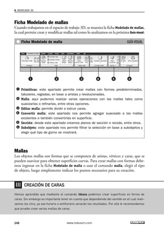 8. MODELADO 3D 
Ficha Modelado de mallas 
Cuando trabajamos en el espacio de trabajo 3D, se muestra la ficha Modelado de mallas, 
la cual permite crear y modificar mallas tal como lo analizamos en la próxima Guía visual: 
Ficha Modelado de malla GUÍA VISUAL 
Primitivas: este apartado permite crear mallas con formas predeterminadas, 
tabulares, regladas, en base a aristas y revolucionadas. 
Malla: aquí podemos realizar varias operaciones con las mallas tales como 
suavizarlas o refinarlas, entre otras opciones. 
Editar malla: permite dividir o extruir caras. 
Convertir malla: este apartado nos permite agregar suavizado a las mallas 
existentes o también convertirlas en superficie. 
Sección: desde este apartado creamos planos de sección o recodo, entre otros. 
Subobjeto: este apartado nos permite filtrar la selección en base a subobjetos y 
elegir qué tipo de gizmo se mostrará. 
Mallas 
Los objetos mallas son formas que se componen de aristas, vértices y caras, que se 
pueden suavizar para obtener superficies curvas. Para crear mallas con formas debe-mos 
ingresar en la ficha Modelado de malla o usar el comando malla, elegir el tipo 
de objeto, luego simplemente indicar los puntos necesarios para su creación. 
CREACIÓN DE CARAS 
Hemos aprendido que mediante el comando 3dcara podemos crear superficies en forma de 
caras. Sin embargo es importante tener en cuenta que dependiendo del sentido en el cual reali-zamos 
los clics, ya sea horario o antihorario variarán los resultados. Por ello le recomendamos 
que pruebe crear varias mallas de caras. 
248 www.redusers.com 
 