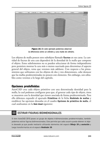 Figura 15. En este ejemplo podemos observar 
la diferencia entre un cilindro y una malla de cilindro. 
Estirar figuras 2D 
Los objetos de malla poseen otro subobjeto llamado facetas en sus caras. La can-tidad 
de facetas de una cara dependerá de la densidad de la malla que compone 
el objeto. Estos subelementos no se pueden seleccionar de forma independiente 
pero permiten mostrar la cara más o menos suavizada para determinar el aspecto 
general del objeto, tema que veremos más adelante. Con respecto a los pinza-mientos 
que utilizamos con los objetos de dos y tres dimensiones, cabe destacar 
que las mallas predeterminadas no poseen este elemento. Sin embargo, son edita-bles 
como veremos a lo largo del capítulo. 
Opciones predefinidas 
AutoCAD crea cada objeto primitivo con una determinada densidad para la 
malla, la cual podemos configurar para que, al generar cada tipo de objeto, éstos 
se muestren con la densidad que tienen asociada de forma predeterminada. Para 
ello debemos expandir el apartado Primitivas de la ficha Modelado de mallas y 
establecer las opciones deseadas en el cuadro Opciones de primitiva de malla, el 
cual analizamos en la Guía visual siguiente: 
ESTIRAR FIGURAS BIDIMENSIONALES 
Si bien AutoCAD 2010 posee un grupo de objetos tridimensionales predeterminados, también 
podemos estirar figuras bidimensionales. Esto permite que cada usuario pueda obtener el obje-to 
deseado ya que puede realizarlo utilizando elementos del espacio Dibujo 2D y anotación y 
luego transformarlos en el espacio Modelado 3D. 
www.redusers.com 249 
 