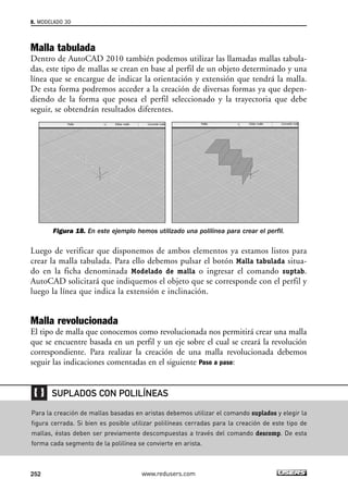 8. MODELADO 3D 
Malla tabulada 
Dentro de AutoCAD 2010 también podemos utilizar las llamadas mallas tabula-das, 
este tipo de mallas se crean en base al perfil de un objeto determinado y una 
línea que se encargue de indicar la orientación y extensión que tendrá la malla. 
De esta forma podremos acceder a la creación de diversas formas ya que depen-diendo 
de la forma que posea el perfil seleccionado y la trayectoria que debe 
seguir, se obtendrán resultados diferentes. 
Figura 18. En este ejemplo hemos utilizado una polilínea para crear el perfil. 
Luego de verificar que disponemos de ambos elementos ya estamos listos para 
crear la malla tabulada. Para ello debemos pulsar el botón Malla tabulada situa-do 
en la ficha denominada Modelado de malla o ingresar el comando suptab. 
AutoCAD solicitará que indiquemos el objeto que se corresponde con el perfil y 
luego la línea que indica la extensión e inclinación. 
Malla revolucionada 
El tipo de malla que conocemos como revolucionada nos permitirá crear una malla 
que se encuentre basada en un perfil y un eje sobre el cual se creará la revolución 
correspondiente. Para realizar la creación de una malla revolucionada debemos 
seguir las indicaciones comentadas en el siguiente Paso a paso: 
SUPLADOS CON POLILÍNEAS 
Para la creación de mallas basadas en aristas debemos utilizar el comando suplados y elegir la 
figura cerrada. Si bien es posible utilizar polilíneas cerradas para la creación de este tipo de 
mallas, éstas deben ser previamente descompuestas a través del comando descomp. De esta 
forma cada segmento de la polilínea se convierte en arista. 
252 www.redusers.com 
 