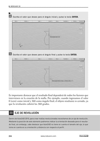 8. MODELADO 3D 
Escriba el valor que desee para el ángulo inicial y pulse la tecla ENTER. 
Escriba el valor que desee para el ángulo final y pulse la tecla ENTER. 
 
Es importante destacar que el resultado final dependerá de todos los factores que 
intervienen en la creación de la malla. Por ejemplo, cuando ingresamos el valor 
0 (cero) como inicial y 360 como ángulo final, el objeto resultante es cerrado, ya 
que la revolución cubrirá los 360 grados. 
EJE DE REVOLUCIÓN 
Dentro de AutoCAD 2010, para crear mallas revolucionadas necesitamos de un eje de revolución. 
Mediante la posición de este elemento podremos indicar la orientación deseada para el resulta-do 
final, sin embargo, cabe destacar que AutoCAD no tiene en cuenta el tamaño del eje, lo que 
toma en cuenta es su orientación y distancia con respecto al perfil. 
254 www.redusers.com 
 