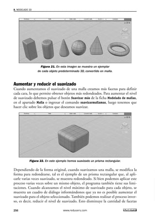 Figura 21. En esta imagen se muestra un ejemplar 
de cada objeto predeterminado 3D, convertido en malla. 
8. MODELADO 3D 
Aumentar y reducir el suavizado 
Cuando aumentamos el suavizado de una malla creamos más facetas para definir 
cada cara, lo que permite obtener objetos más redondeados. Para aumentar el nivel 
de suavizado debemos pulsar el botón Suavizar más de la ficha Modelado de mallas, 
en el apartado Malla o ingresar el comando suavizarmallamas, luego tenemos que 
hacer clic sobre los objetos que deseamos suavizar. 
Figura 22. En este ejemplo hemos suavizado un prisma rectangular. 
Dependiendo de la forma original, cuando suavizamos una malla, se modifica la 
forma para redondearse, tal es el ejemplo de un prisma rectangular que, al apli-carle 
varias veces suavizado, se muestra redondeado. Si bien podemos aplicar este 
proceso varias veces sobre un mismo objeto, el programa también tiene sus limi-taciones. 
Cuando alcanzamos el nivel máximo de suavizado para cada objeto, se 
muestra un cuadro de diálogo informándonos que ya no es posible aumentar el 
suavizado para el objeto seleccionado. También podemos realizar el proceso inver-so, 
es decir, reducir el nivel de suavizado. Esto disminuye la cantidad de facetas 
256 www.redusers.com 
 