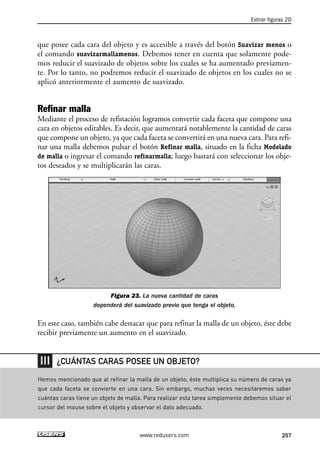 Estirar figuras 2D 
que posee cada cara del objeto y es accesible a través del botón Suavizar menos o 
el comando suavizarmallamenos. Debemos tener en cuenta que solamente pode-mos 
reducir el suavizado de objetos sobre los cuales se ha aumentado previamen-te. 
Por lo tanto, no podremos reducir el suavizado de objetos en los cuales no se 
aplicó anteriormente el aumento de suavizado. 
Refinar malla 
Mediante el proceso de refinación logramos convertir cada faceta que compone una 
cara en objetos editables. Es decir, que aumentará notablemente la cantidad de caras 
que compone un objeto, ya que cada faceta se convertirá en una nueva cara. Para refi-nar 
una malla debemos pulsar el botón Refinar malla, situado en la ficha Modelado 
de malla o ingresar el comando refinarmalla; luego bastará con seleccionar los obje-tos 
deseados y se multiplicarán las caras. 
Figura 23. La nueva cantidad de caras 
dependerá del suavizado previo que tenga el objeto. 
En este caso, también cabe destacar que para refinar la malla de un objeto, éste debe 
recibir previamente un aumento en el suavizado. 
¿CUÁNTAS CARAS POSEE UN OBJETO? 
Hemos mencionado que al refinar la malla de un objeto, éste multiplica su número de caras ya 
que cada faceta se convierte en una cara. Sin embargo, muchas veces necesitaremos saber 
cuántas caras tiene un objeto de malla. Para realizar esta tarea simplemente debemos situar el 
cursor del mouse sobre el objeto y observar el dato adecuado. 
www.redusers.com 257 
 