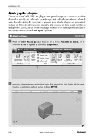 8. MODELADO 3D 
Añadir y quitar pliegues 
Dentro de AutoCAD 2010, los pliegues nos permiten quitar o recuperar suaviza-dos 
en los subobjetos, indicando un valor que será utilizado para obtener el resul-tado 
deseado. Antes de comenzar el proceso para añadir pliegues es aconsejable 
indicar un filtro de selección para indicarle al programa en base a qué subobjetos 
trabajaremos (caras, aristas o vértices); luego estamos listos para seguir las indicacio-nes 
que se comentan en el Paso a paso siguiente. 
Añadir pliegues PASO A PASO 
Pulse el botón Añadir pliegue, situado en la ficha Modelado de malla, en el 
apartado Malla, o ingrese el comando plieguemalla. 
Ahora es necesario que seleccione todos los subobjetos que desea plegar, para 
finalizar la selección deberá pulsar la tecla ENTER. 
258 www.redusers.com 
 
 