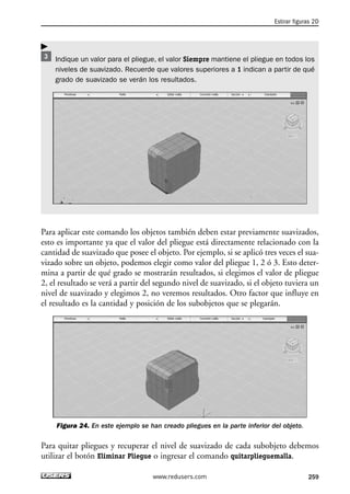 Estirar figuras 2D 
Indique un valor para el pliegue, el valor Siempre mantiene el pliegue en todos los 
niveles de suavizado. Recuerde que valores superiores a 1 indican a partir de qué 
grado de suavizado se verán los resultados. 
Para aplicar este comando los objetos también deben estar previamente suavizados, 
esto es importante ya que el valor del pliegue está directamente relacionado con la 
cantidad de suavizado que posee el objeto. Por ejemplo, si se aplicó tres veces el sua-vizado 
sobre un objeto, podemos elegir como valor del pliegue 1, 2 ó 3. Esto deter-mina 
a partir de qué grado se mostrarán resultados, si elegimos el valor de pliegue 
2, el resultado se verá a partir del segundo nivel de suavizado, si el objeto tuviera un 
nivel de suavizado y elegimos 2, no veremos resultados. Otro factor que influye en 
el resultado es la cantidad y posición de los subobjetos que se plegarán. 
Figura 24. En este ejemplo se han creado pliegues en la parte inferior del objeto. 
Para quitar pliegues y recuperar el nivel de suavizado de cada subobjeto debemos 
utilizar el botón Eliminar Pliegue o ingresar el comando quitarplieguemalla. 
www.redusers.com 259 
 
 